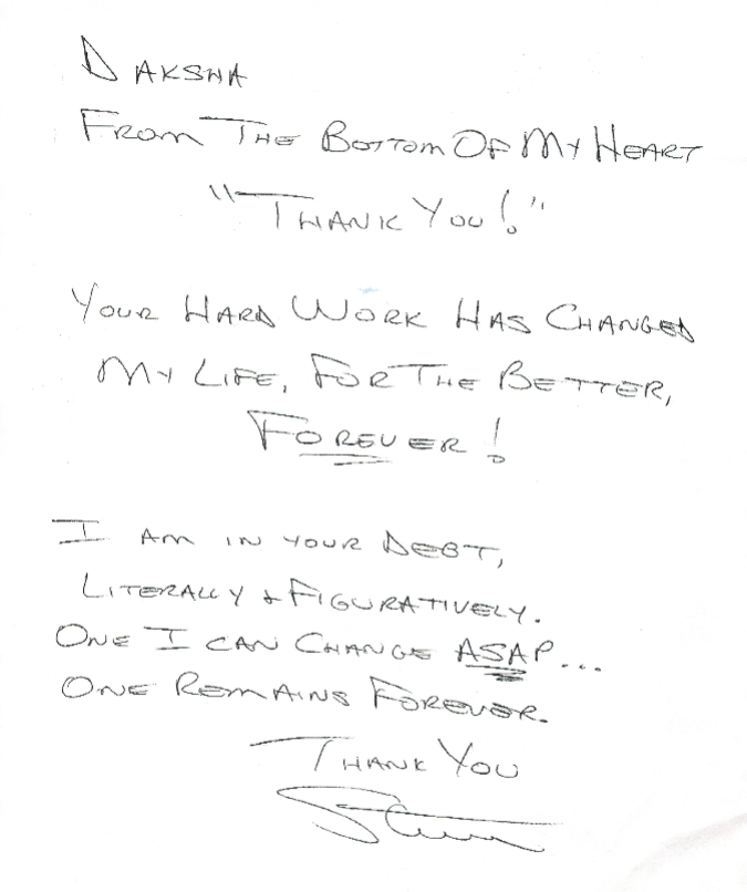 Daksha, from the bottom of my heart "thank-you.  Your hard work has changed my life for the betterI I am in your debt, literally and figuratively.  One I can change ASAP... One remains forever.  Thank-You, Steve 